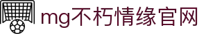 mg不朽情缘官网_mg不朽情缘游戏登录入口